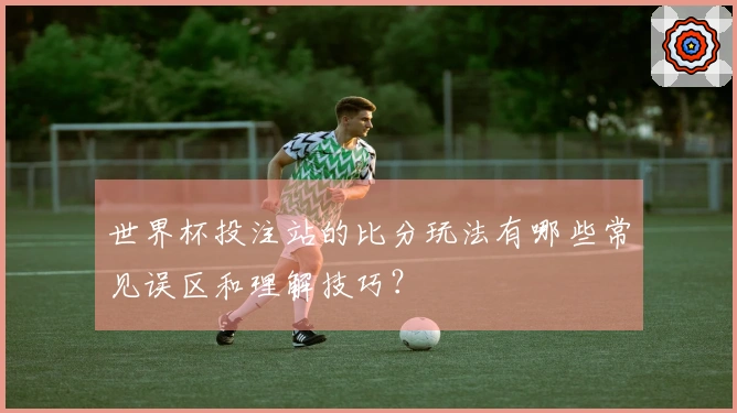 世界杯投注站的比分玩法有哪些常见误区和理解技巧？